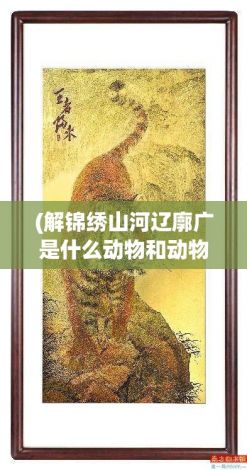 (解锦绣山河辽廓广是什么动物和动物生肖) 解锦绣：探秘古代罗衣的工艺与美学，传承千年的织锦文化